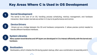 Kernel Development
The kernel is the core of an OS, handling process scheduling, memory management, and hardware
interaction. Most modern kernels are written in C due to its performance and control.
Key Areas Where C is Used in OS Development
1
4
2
3
Device Drivers
Drivers act as a bridge between the OS and hardware components. C allows precise control needed to
handle different hardware interfaces.
System Libraries
Many system-level libraries and API layers are developed in C to interact efficiently with the kernel and
hardware.
Bootloaders
Bootloaders, which initialize the OS during system startup, often use a combination of assembly and C.
 