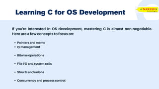 If you're interested in OS development, mastering C is almost non-negotiable.
Here are a few concepts to focus on:
Pointers and memo
ry management
Bitwise operations
File I/O and system calls
Structs and unions
Concurrency and process control
Learning C for OS Development
 