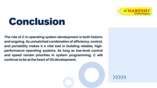 The role of C in operating system development is both historic
and ongoing. Its unmatched combination of efficiency, control,
and portability makes it a vital tool in building reliable, high-
performance operating systems. As long as low-level control
and speed remain priorities in system programming, C will
continue to be at the heart of OS development.
Conclusion
 