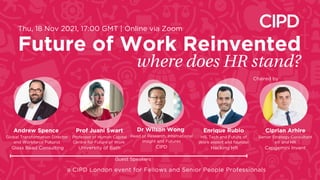 where does HR stand?
Dr Wilson Wong
Head of Research, International
Insight and Futures
CIPD
Future of Work Reinvented
a CIPD London event for Fellows and Senior People Professionals
Thu, 18 Nov 2021, 17:00 GMT | Online via Zoom
Ciprian Arhire
Senior Strategy Consultant
eX and HR
Capgemini Invent
Andrew Spence
Global Transformation Director
and Workforce Futurist
Glass Bead Consulting
Enrique Rubio
HR, Tech and Future of
Work expert and founder
Hacking HR
Prof Juani Swart
Professor of Human Capital
Centre for Future of Work
University of Bath
Guest Speakers
Chaired by
 