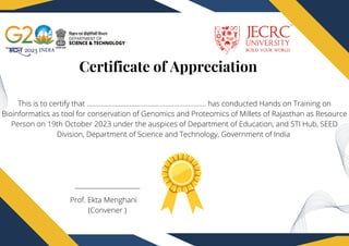 Certificate of Appreciation
Prof. Ekta Menghani
(Convener )
This is to certify that …………………………………………………………. has conducted Hands on Training on
Bioinformatics as tool for conservation of Genomics and Proteomics of Millets of Rajasthan as Resource
Person on 19th October 2023 under the auspices of Department of Education, and STI Hub, SEED
Division, Department of Science and Technology, Government of India
 