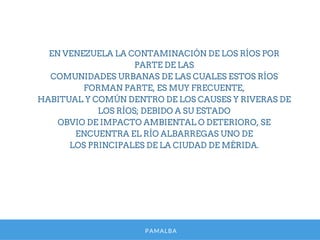 PAMALBA
EN VENEZUELA LA CONTAMINACIÓN DE LOS RÍOS POR
PARTE DE LAS
COMUNIDADES URBANAS DE LAS CUALES ESTOS RÍOS
FORMAN PARTE, ES MUY FRECUENTE,
HABITUAL Y COMÚN DENTRO DE LOS CAUSES Y RIVERAS DE
LOS RÍOS; DEBIDO A SU ESTADO
OBVIO DE IMPACTO AMBIENTAL O DETERIORO, SE
ENCUENTRA EL RÍO ALBARREGAS UNO DE
LOS PRINCIPALES DE LA CIUDAD DE MÉRIDA.
 