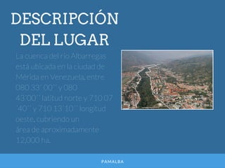 PAMALBA
DESCRIPCIÓN
DEL LUGAR
La cuenca del río Albarregas
está ubicada en la ciudad de
Mérida en Venezuela, entre
080 33´ 00´´ y 080
43´00´´ latitud norte y 710 07
´40´´ y 710 13´10´´ longitud
oeste, cubriendo un
área de aproximadamente
12,000 ha.
 