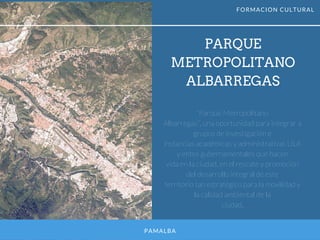 PAMALBA
PARQUE
METROPOLITANO
ALBARREGAS
“Parque Metropolitano
Albarregas”, una oportunidad para integrar a
grupos de investigación e
instancias académicas y administrativas ULA
y entes gubernamentales que hacen
vida en la ciudad, en el rescate y promoción
del desarrollo integral de este
territorio tan estratégico para la movilidad y
la calidad ambiental de la
ciudad.
FORMACION CULTURAL
 