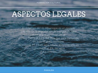 PAMALBA
ASPECTOS LEGALES
FORMACION CULTURAL
El deterioro del río Albarregas es un ejemplo
palpable de la degradación de cuerpos de agua
dulce que representan en el
planeta Tierra el 2,5% del 70% que está contenido
en todo el globo terrestre,
el restante 97,5% es agua salada, asimismo sólo es
consumible el 1%, del agua
dulce referida.
 