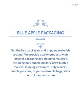 BLUE APPLE PACKAGING
PRODUCTS
Get the best packaging and shipping materials
around! We provide quality products wide
range of packaging and shipping materials
including poly bubble mailers, Kraft bubble
mailers, shipping envelopes, poly mailers,
bubble pouches, zipper re-closable bags, static
control bags and more.
 