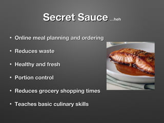 Secret Sauce
•

Online meal planning and ordering

•

Reduces waste

•

Healthy and fresh

•

Portion control

•

Reduces grocery shopping times

•

Teaches basic culinary skills

…heh

 