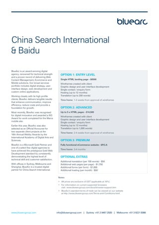 China Search International
& Baidu

BlueArc is an award-winning digital
agency, renowned for technical strength         OPTION 1: ENTRY LEVEL
and a proven record of delivering Web
Content Management, Ecommerce and               Single HTML landing page - $6500
Mobile solutions. Our broad services            Wireframes created with client
portfolio includes digital strategy, user-      Graphic design and user interface development
interface design, web development and           Single contact / enquiry form
custom online applications.                     Hosting (up to 12 months)
Working closely with its high proﬁle            Translation (up to 200 words)
clients, BlueArc delivers tangible results      Time frame: 1-2 weeks from approval of wireframes
that enhance communication, improve
efﬁciency, reduce costs and provide a
foundation for growth.                          OPTION 2: ADVANCED
Most recently, BlueArc was recognised           Up to 5 x HTML pages - $14,500
for digital innovation and awarded a W3
                                                Wireframes created with client
Award for work completed for the Marcs
                                                Graphic design and user interface development
mobile site.
                                                Single contact / enquiry form
Earlier this year, BlueArc was also             Hosting (up to 12 months)
selected as an Ofﬁcial Honouree for             Translation (up to 1,000 words)
two separate client projects at the
                                                Time frame: 2-4 weeks from approval of wireframes
16th Annual Webby Awards by the
International Academy of Digital Arts and
Sciences.                                       OPTION 3: PREMIUM
BlueArc is a Microsoft Gold Partner and         Fully functional eCommerce website - $P.O.A
one of a select few digital agencies to
                                                Time frame: 3-4 months
have achieved the prestigious Gold Web
Development standard by consistently
demonstrating the highest level of              OPTIONAL EXTRAS
technical skill and customer satisfaction.
                                                Additional translation (per 100 words) - $50
With ofﬁces in Sydney, Melbourne and            Additional web pages (per page) - $1,750
Shanghai, BlueArc is a trusted digital          Additional forms (per form) - $1,000
partner for China Search International.         Additional hosting (per month) - $50


                                              Notes:
                                              • All prices are exclusive of GST (applicable at 10%)
                                              • For information on current supported browsers
                                                visit: www.bluearcgroup.com/docs/browser-support.htm
                                              • BlueArc’s standard terms of trade can be viewed on our website
                                                at http://www.bluearcgroup.com/Terms-and-Conditions.html




www.bluearcgroup.com                         info@bluearcgroup.com | Sydney +61 2 9467 2500 | Melbourne +61 3 9221 0088
 