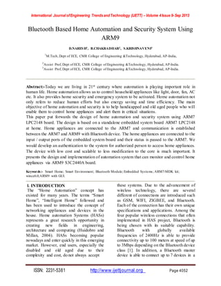 International Journal ofEngineering TrendsandTechnology (IJETT) –Volume 4Issue 9-Sep 2013
ISSN: 2231-5381 http://www.ijettjournal.org Page 4052
Bluetooth Based Home Automation and Security System Using
ARM9
D.NARESH1, B.CHAKRADHAR2, S.KRISHNAVENI3
1
M.Tech, Dept of ECE, CMR College of Engineering &Technology, Hyderabad, AP-India,
2
Assist Prof, Dept of ECE, CMR College of Engineering &Technology, Hyderabad, AP-India.
3
Assist Prof, Dept of ECE, CMR College of Engineering &Technology, Hyderabad, AP-India.
Abstract:-Today we are living in 21st century where automation is playing important role in
human life. Home automation allows us to control household appliances like light, door, fan, AC
etc. It also provides home security and emergency system to be activated. Home automation not
only refers to reduce human efforts but also energy saving and time efficiency. The main
objective of home automation and security is to help handicapped and old aged people who will
enable them to control home appliances and alert them in critical situations.
This paper put forwards the design of home automation and security system using ARM7
LPC2148 board. The design is based on a standalone embedded system board ARM7 LPC2148
at home. Home appliances are connected to the ARM7 and communication is established
between the ARM7 and ARM9 with Bluetooth device. The home appliances are connected to the
input / output ports of the embedded system board and their status is passed to the ARM7. We
would develop an authentication to the system for authorized person to access home appliances.
The device with low cost and scalable to less modification to the core is much important. It
presents the design and implementation of automation system that can monitor and control home
appliances via ARM9 S3C2440A board.
Keywords:- Smart Home; Smart Environment; Bluetooth Module; Embedded Systems; ARM7-MDK kit;
wince6.0;ARM9 with GUI.
I. INTRODUCTION
The “Home Automation” concept has
existed for many years. The terms “Smart
Home”, “Intelligent Home” followed and
has been used to introduce the concept of
networking appliances and devices in the
house. Home automation Systems (HASs)
represents a great research opportunity in
creating new fields in engineering,
architecture and computing (Huidobro and
Millan, 2004). HASs becoming popular
nowadays and enter quickly in this emerging
market. However, end users, especially the
disabled and old aged due to their
complexity and cost, do not always accept
these systems. Due to the advancement of
wireless technology, there are several
different of connections are introduced such
as GSM, WIFI, ZIGBEE, and Bluetooth.
Each of the connection has their own unique
specifications and applications. Among the
four popular wireless connections that often
implemented in HAS project, Bluetooth is
being chosen with its suitable capability.
Bluetooth with globally available
frequencies of 2400Hz is able to provide
connectivity up to 100 meters at speed of up
to 3Mbps depending on the Bluetooth device
class [1]. In addition, a Bluetooth master
device is able to connect up to 7 devices in a
 