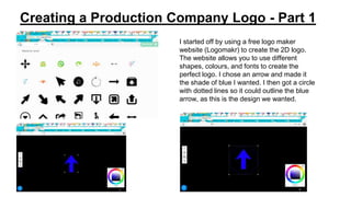 Creating a Production Company Logo - Part 1
I started off by using a free logo maker
website (Logomakr) to create the 2D logo.
The website allows you to use different
shapes, colours, and fonts to create the
perfect logo. I chose an arrow and made it
the shade of blue I wanted. I then got a circle
with dotted lines so it could outline the blue
arrow, as this is the design we wanted.
 