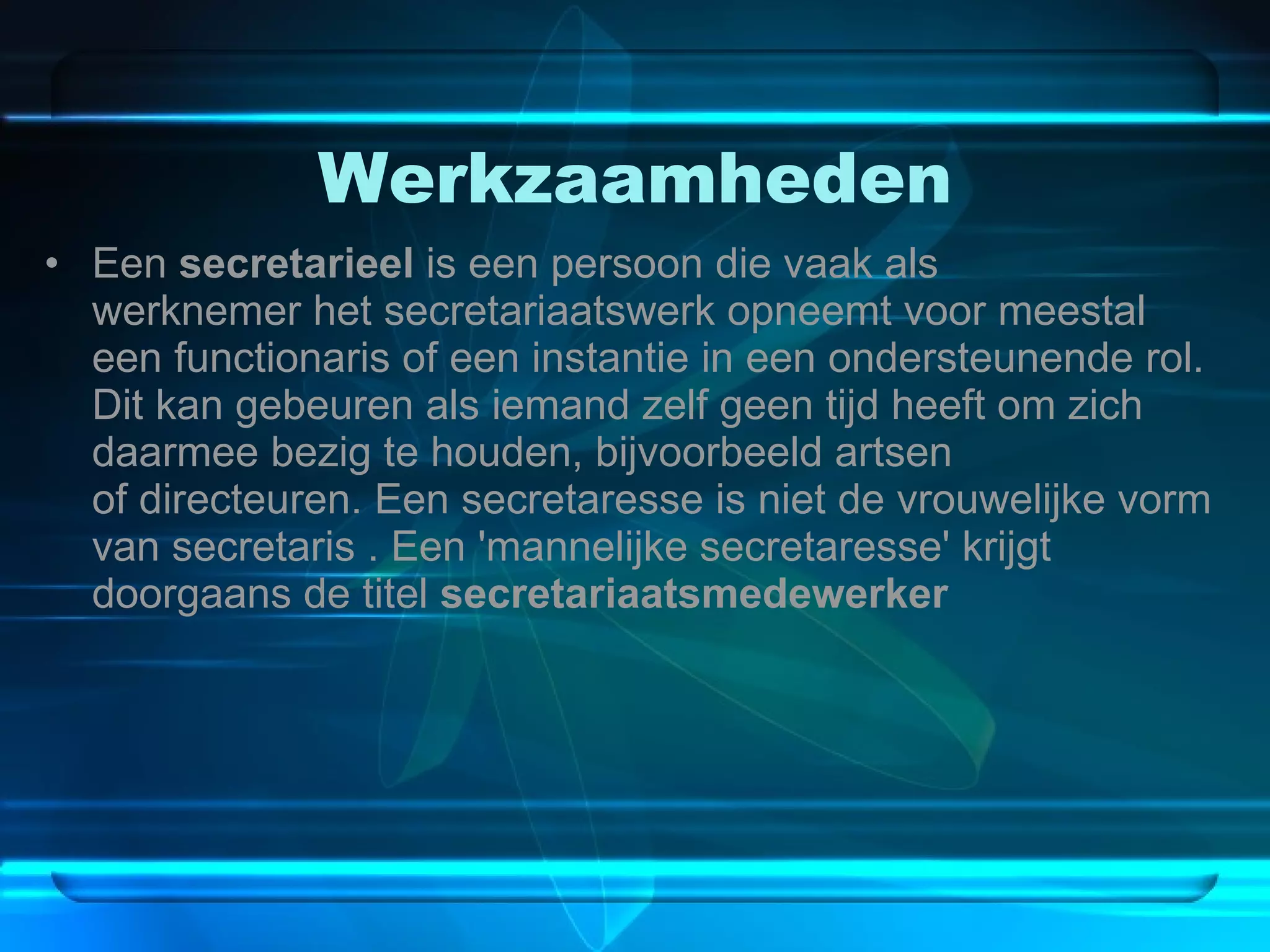 Werkzaamheden Een  secretarieel  is een persoon die vaak als werknemer het secretariaatswerk opneemt voor meestal een functionaris of een instantie in een ondersteunende rol. Dit kan gebeuren als iemand zelf geen tijd heeft om zich daarmee bezig te houden, bijvoorbeeld artsen of directeuren. Een secretaresse is niet de vrouwelijke vorm van secretaris . Een 'mannelijke secretaresse' krijgt doorgaans de titel  secretariaatsmedewerker 