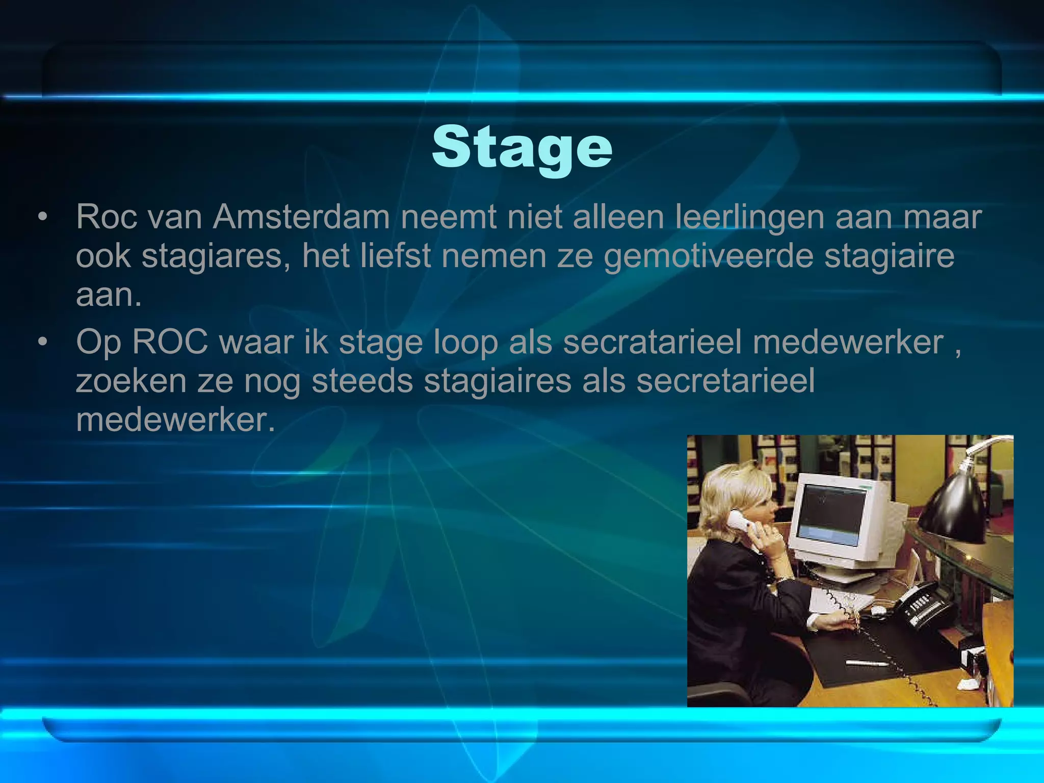 Stage Roc van Amsterdam neemt niet alleen leerlingen aan maar ook stagiares, het liefst nemen ze gemotiveerde stagiaire aan. Op ROC waar ik stage loop als secratarieel medewerker , zoeken ze nog steeds stagiaires als secretarieel medewerker. 