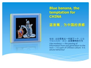 Blue banana, the
temptation for
CHINA

蓝香蕉，为中国的诱惑


像猴 - 通过信息从一代到下一个 - 它是
中国文化的一部分 - 这是精明的行为
Like monkeys — the passing of
information from one generation to the
next — it is part of Chinese culture - it is
astute behaviour
 