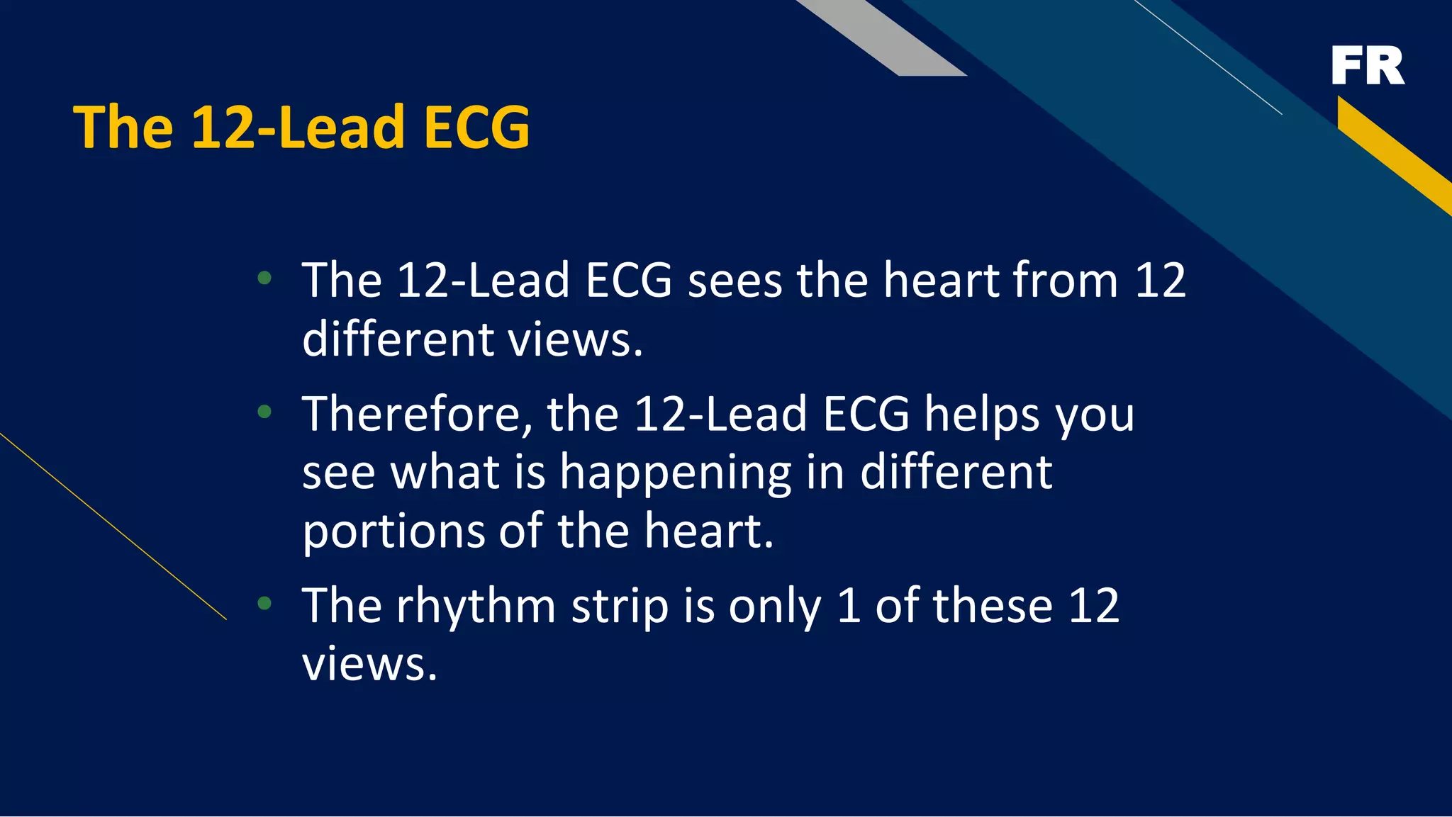 FR
The 12-Lead ECG
• The 12-Lead ECG sees the heart from 12
different views.
• Therefore, the 12-Lead ECG helps you
see what is happening in different
portions of the heart.
• The rhythm strip is only 1 of these 12
views.
 