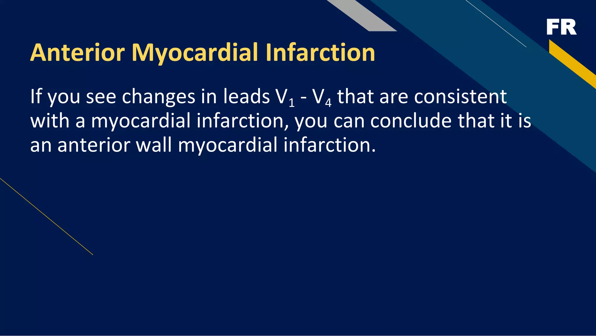 FR
Anterior Myocardial Infarction
If you see changes in leads V1 - V4 that are consistent
with a myocardial infarction, you can conclude that it is
an anterior wall myocardial infarction.
 
