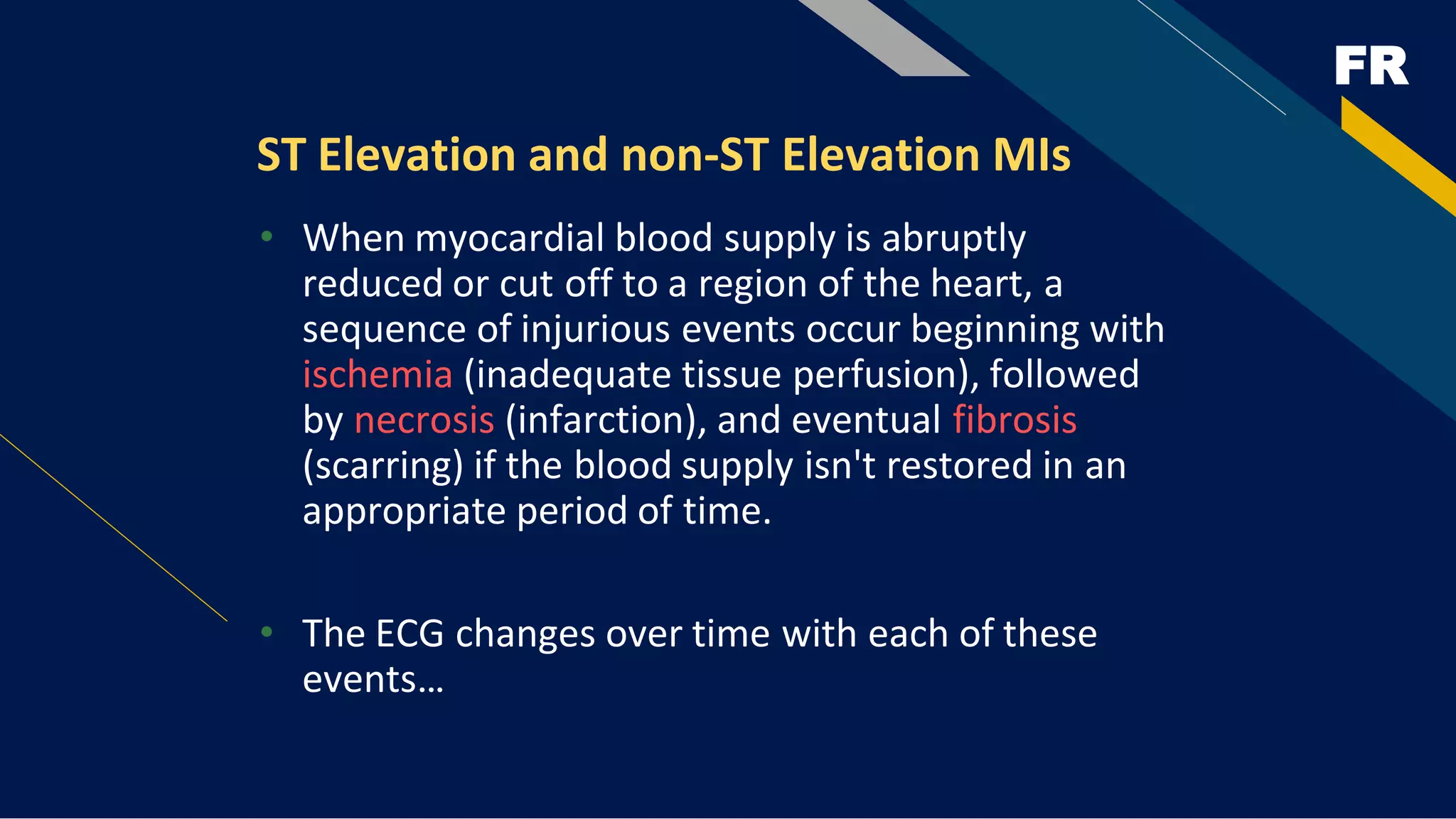 FR
ST Elevation and non-ST Elevation MIs
• When myocardial blood supply is abruptly
reduced or cut off to a region of the heart, a
sequence of injurious events occur beginning with
ischemia (inadequate tissue perfusion), followed
by necrosis (infarction), and eventual fibrosis
(scarring) if the blood supply isn't restored in an
appropriate period of time.
• The ECG changes over time with each of these
events…
 