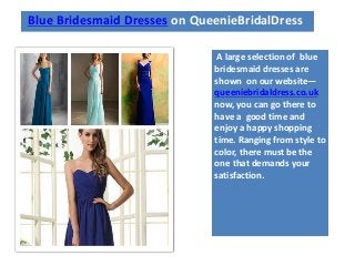Blue Bridesmaid Dresses on QueenieBridalDress
A large selection of blue
bridesmaid dresses are
shown on our website—
queeniebridaldress.co.uk
now, you can go there to
have a good time and
enjoy a happy shopping
time. Ranging from style to
color, there must be the
one that demands your
satisfaction.
 