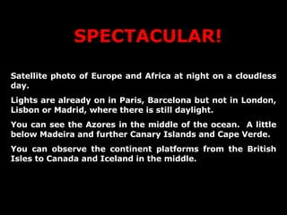 SPECTACULAR! Satellite photo of Europe and Africa at night on a cloudless day. Lights are already on in Paris, Barcelona but not in London, Lisbon or Madrid, where there is still daylight.  You can see the Azores in the middle of the ocean.  A little below Madeira and further Canary Islands and Cape Verde. You can observe the continent platforms from the British Isles to Canada and Iceland in the middle. 