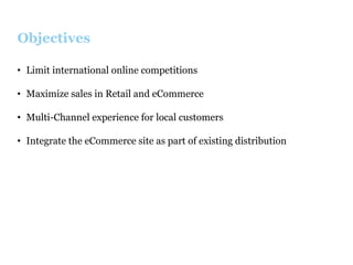 Objectives
•  Limit international online competitions
•  Maximize sales in Retail and eCommerce
•  Multi-Channel experience for local customers
•  Integrate the eCommerce site as part of existing distribution

 