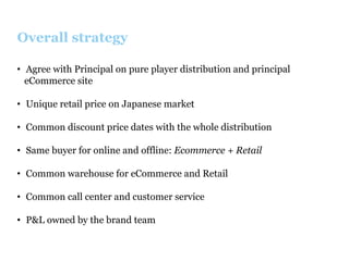 Overall strategy
•  Agree with Principal on pure player distribution and principal
eCommerce site
•  Unique retail price on Japanese market
•  Common discount price dates with the whole distribution
•  Same buyer for online and offline: Ecommerce + Retail
•  Common warehouse for eCommerce and Retail
•  Common call center and customer service
•  P&L owned by the brand team

 