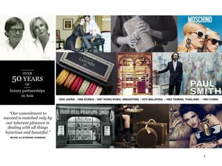 OVER

50 YEARS
OF

luxury partnerships
in Asia
1954 JAPAN - 1960 KOREA - 1967 HONG KONG, SINGAPORE - 1975 MALAYSIA - 1983 TAIWAN, THAILAND - 1993 CHINA

“Our commitment to
succeed is matched only by
our inherent pleasure in
dealing with all things
luxurious and beautiful.”
MICHEL & CATHERINE GOEMANS

3

 