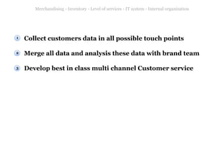 Merchandising - Inventory - Level of services - IT system - Internal organization

1

Collect customers data in all possible touch points

2

Merge all data and analysis these data with brand team

3

Develop best in class multi channel Customer service

 