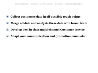 Merchandising - Inventory - Level of services - IT system - Internal organization

1

Collect customers data in all possible touch points

2

Merge all data and analysis these data with brand team

3

Develop best in class multi channel Customer service

4

Adapt your communication and promotion moments

 