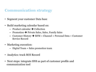 Communication strategy
•  Segment your customer Data base
•  Build marketing calendar based on:
–  Product calendar è Collection
–  Promotion è Private Sales, Sales, Family Sales
–  Customer History è RFM + Channel + Personal Data + Customer
Service Record

•  Marketing execution:
–  Digital Team + Sales promotion team

•  Analytics: track ROI Record
•  Next steps: integrate SNS as part of customer profile and
communication tool

 