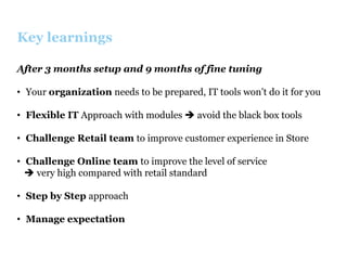 Key learnings
After 3 months setup and 9 months of fine tuning
•  Your organization needs to be prepared, IT tools won’t do it for you
•  Flexible IT Approach with modules è avoid the black box tools
•  Challenge Retail team to improve customer experience in Store
•  Challenge Online team to improve the level of service
è very high compared with retail standard
•  Step by Step approach
•  Manage expectation

 