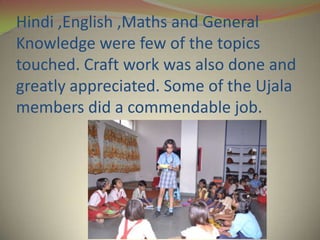 Hindi ,English ,Maths and General
Knowledge were few of the topics
touched. Craft work was also done and
greatly appreciated. Some of the Ujala
members did a commendable job.
 