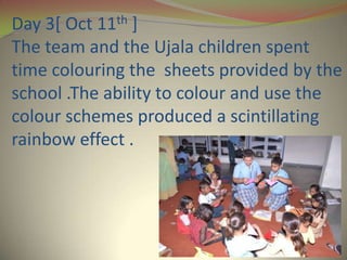 Day 3[ Oct 11th ]
The team and the Ujala children spent
time colouring the sheets provided by the
school .The ability to colour and use the
colour schemes produced a scintillating
rainbow effect .
 