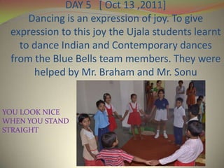 DAY 5 [ Oct 13 ,2011]
     Dancing is an expression of joy. To give
 expression to this joy the Ujala students learnt
   to dance Indian and Contemporary dances
 from the Blue Bells team members. They were
      helped by Mr. Braham and Mr. Sonu


YOU LOOK NICE
WHEN YOU STAND
STRAIGHT
 