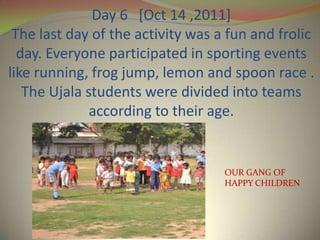 Day 6 [Oct 14 ,2011]
 The last day of the activity was a fun and frolic
  day. Everyone participated in sporting events
like running, frog jump, lemon and spoon race .
   The Ujala students were divided into teams
              according to their age.


                                   OUR GANG OF
                                   HAPPY CHILDREN
 