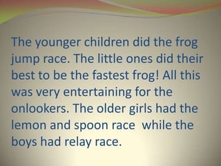 The younger children did the frog
jump race. The little ones did their
best to be the fastest frog! All this
was very entertaining for the
onlookers. The older girls had the
lemon and spoon race while the
boys had relay race.
 