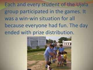 Each and every student of the Ujala
group participated in the games. It
was a win-win situation for all
because everyone had fun. The day
ended with prize distribution.
 