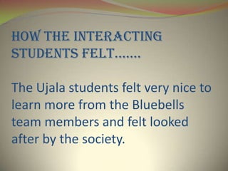 How the interacting
students felt.......

The Ujala students felt very nice to
learn more from the Bluebells
team members and felt looked
after by the society.
 