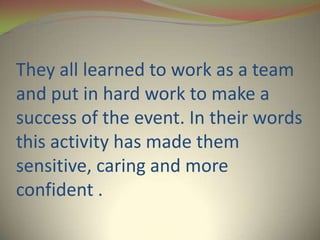 They all learned to work as a team
and put in hard work to make a
success of the event. In their words
this activity has made them
sensitive, caring and more
confident .
 