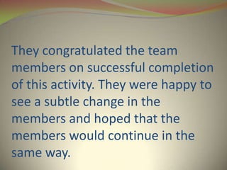 They congratulated the team
members on successful completion
of this activity. They were happy to
see a subtle change in the
members and hoped that the
members would continue in the
same way.
 