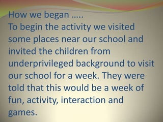 How we began …..
To begin the activity we visited
some places near our school and
invited the children from
underprivileged background to visit
our school for a week. They were
told that this would be a week of
fun, activity, interaction and
games.
 