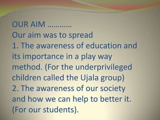 OUR AIM …………
Our aim was to spread
1. The awareness of education and
its importance in a play way
method. (For the underprivileged
children called the Ujala group)
2. The awareness of our society
and how we can help to better it.
(For our students).
 