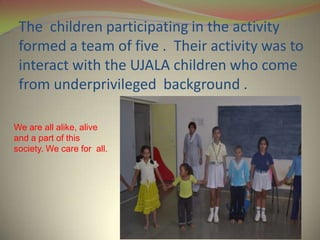 The children participating in the activity
 formed a team of five . Their activity was to
 interact with the UJALA children who come
 from underprivileged background .

We are all alike, alive
and a part of this
society. We care for all.
 