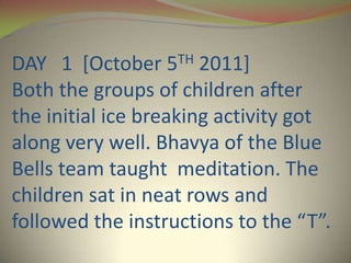 DAY 1 [October   5TH   2011]
Both the groups of children after
the initial ice breaking activity got
along very well. Bhavya of the Blue
Bells team taught meditation. The
children sat in neat rows and
followed the instructions to the “T”.
 