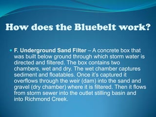 How does the Bluebelt work?F. Underground Sand Filter – A concrete box that was built below ground through which storm water is directed and filtered. The box contains two chambers, wet and dry. The wet chamber captures sediment and floatables. Once it’s captured it overflows through the weir (dam) into the sand and gravel (dry chamber) where it is filtered. Then it flows from storm sewer into the outlet stilling basin and into Richmond Creek.