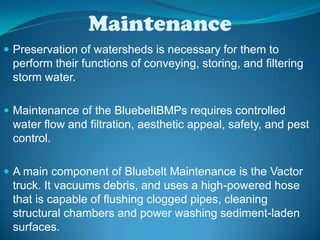 Maintenance Preservation of watersheds is necessary for them to perform their functions of conveying, storing, and filtering storm water. Maintenance of the BluebeltBMPs requires controlled water flow and filtration, aesthetic appeal, safety, and pest control.A main component of Bluebelt Maintenance is the Vactor truck. It vacuums debris, and uses a high-powered hose that is capable of flushing clogged pipes, cleaning structural chambers and power washing sediment-laden surfaces. BMPs require a periodic removal of sediment every two years.