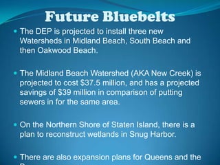 Future BluebeltsThe DEP is projected to install three new Watersheds in Midland Beach, South Beach and then Oakwood Beach.The Midland Beach Watershed (AKA New Creek) is projected to cost $37.5 million, and has a projected savings of $39 million in comparison of putting sewers in for the same area.On the Northern Shore of Staten Island, there is a plan to reconstruct wetlands in Snug Harbor. There are also expansion plans for Queens and the Bronx.
