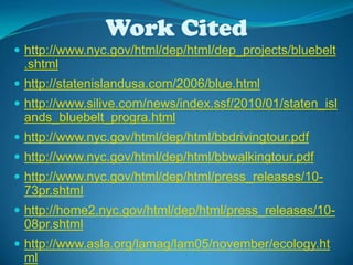 Work Cited http://www.nyc.gov/html/dep/html/dep_projects/bluebelt.shtmlhttp://statenislandusa.com/2006/blue.htmlhttp://www.silive.com/news/index.ssf/2010/01/staten_islands_bluebelt_progra.htmlhttp://www.nyc.gov/html/dep/html/bbdrivingtour.pdfhttp://www.nyc.gov/html/dep/html/bbwalkingtour.pdfhttp://www.nyc.gov/html/dep/html/press_releases/10-73pr.shtmlhttp://home2.nyc.gov/html/dep/html/press_releases/10-08pr.shtmlhttp://www.asla.org/lamag/lam05/november/ecology.html