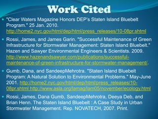 Work Cited"Clear Waters Magazine Honors DEP’s Staten Island Bluebelt Program." 25 Jan. 2010.  http://home2.nyc.gov/html/dep/html/press_releases/10-08pr.shtmlRossi, James, and James Garin. "Successful Maintenance of Green Infrastructure for Stormwater Management: Staten Island Bluebelt." Hazen and Sawyer Environmental Engineers & Scientists. 2009.  http://www.hazenandsawyer.com/publications/successful-maintenance-of-green-infrastructure-for-stormwater-management/.Gumb, Dana, and SandeepMehrotra. "Staten Island Bluebelt Program: A Natural Solution to Environmental Problems." May-June 2001. http://home2.nyc.gov/html/dep/html/press_releases/10-08pr.shtml http://www.asla.org/lamag/lam05/november/ecology.htmlRossi, James, Dana Gumb, SandeepMehrotra, Deeya Deb, and Brian Henn. The Staten Island Bluebelt : A Case Study in Urban Stormwater Management. Rep. NOVATECH, 2007. Print.