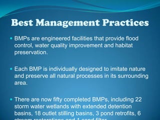 Best Management PracticesBMPs are engineered facilities that provide flood control, water quality improvement and habitat preservation.Each BMP is individually designed to imitate nature and preserve all natural processes in its surrounding area. There are now fifty completed BMPs, including 22 storm water wetlands with extended detention basins, 18 outlet stilling basins, 3 pond retrofits, 6 stream restorations and 1 sand filter. 