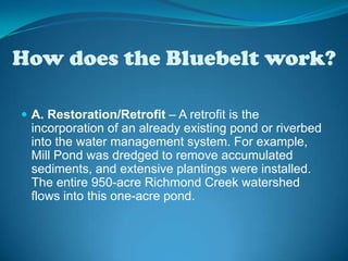 How does the Bluebelt work? A. Restoration/Retrofit – A retrofit is the incorporation of an already existing pond or riverbed into the water management system. For example, Mill Pond was dredged to remove accumulated sediments, and extensive plantings were installed. The entire 950-acre Richmond Creek watershed flows into this one-acre pond.  
