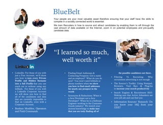 BlueBelt
                                       Your people are your most valuable asset therefore ensuring that your staff have the skills to
                                       compete in a socially connected world is essential.
                                       We train Recruiters in how to source and attract candidates by enabling them to sift through the
                                       vast amount of data available on the Internet, zoom in on potential employees and pre-qualify
                                       candidate data.




                                       “I learned so much,
                                          well worth it”
• LinkedIn: For those of you with                •   Finding Email Addresses &                        the possible candidates out there.
    just a Free Account, we’ll show                  Contacting Prospects: Got a name
                                                                                              • Filtering      Vs     Recruiting:    Why
    you how to turn every Private                    and an employer? What do you do
                                                                                                  recruitment advertising is not enough
    Profile and Hidden Surname                       next? You won’t need InMails or
    into a full Profile that you can                 phone numbers when we show               • The Sourcer’s Toolkit: Using Notepad,
    reach out to without using any                   you how to find email addresses              Browsers, Tool Bars & Plug-Ins
    InMails. For those of you with                   for nearly any prospect in the               to increase your search productivity
    a LinkedIn Corporate Account                     world.                                   • Search Engines & Recruitment SEO:
    we will show you how to find
                                                 •   Synonyms & Reductions: When is               Making sure that Active Jobseekers see
    all of the candidates and data
                                                     a Java Developer not a Java                  your job ads and can find you
    that are currently impossible to
    find on LinkedIn, even with a                    Developer? When he is a Software         •   Information Sources/ Research: Do
                                                     Engineer working in the Consumer
    Corporate Account.                                                                            you know your 10Q from your
                                                     Goods industry! We stretch your
•   Boolean Modifers, Operators                      sectoral knowledge to make sure              J2EE?
    and Field Commands.                              that you are truly finding all of
 
